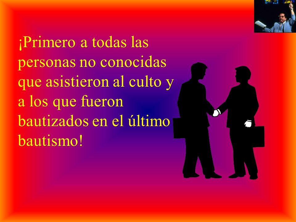 ¡Primero a todas las personas no conocidas que asistieron al culto y a los que fueron bautizados en el último bautismo!