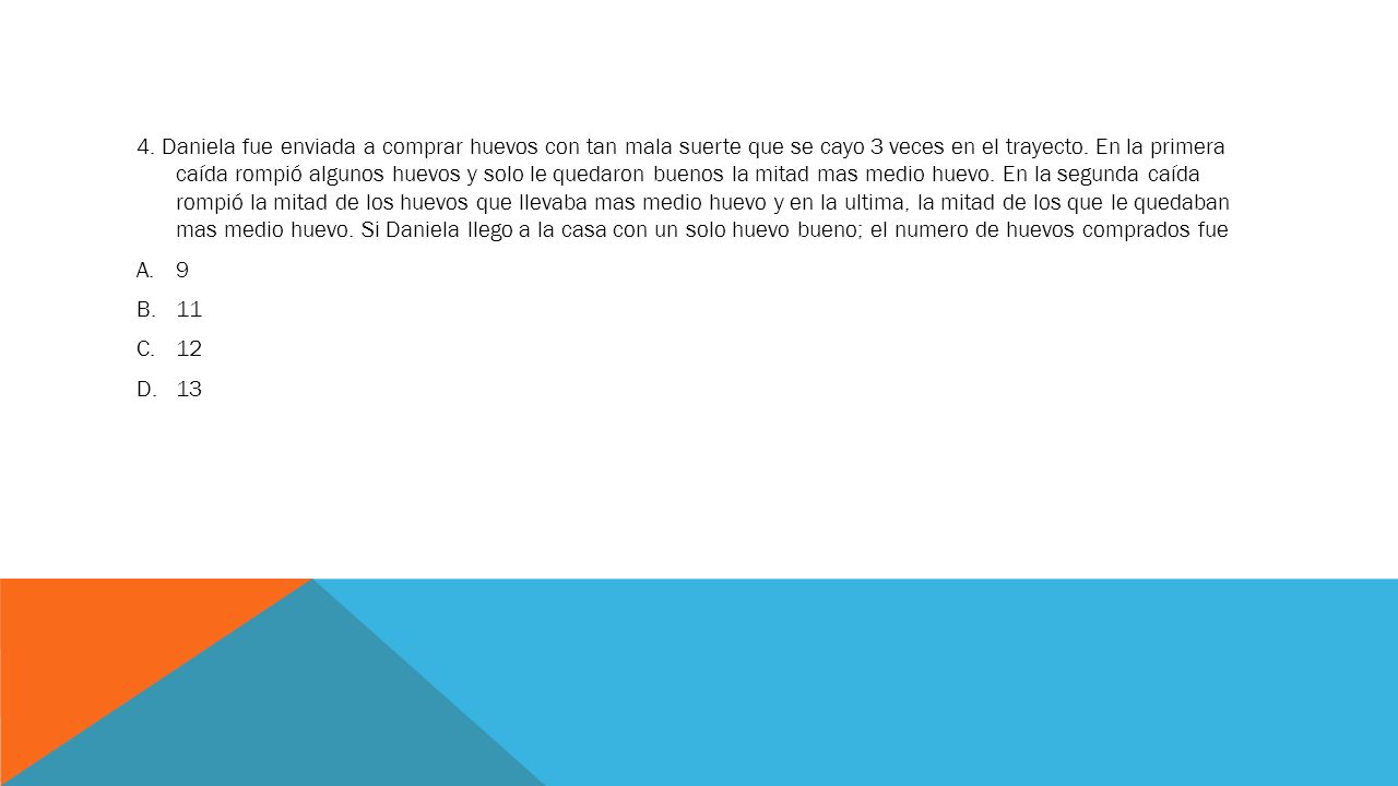 4. Daniela fue enviada a comprar huevos con tan mala suerte que se cayo 3 veces en el trayecto. En la primera caída rompió algunos huevos y solo le quedaron buenos la mitad mas medio huevo. En la segunda caída rompió la mitad de los huevos que llevaba mas medio huevo y en la ultima, la mitad de los que le quedaban mas medio huevo. Si Daniela llego a la casa con un solo huevo bueno; el numero de huevos comprados fue