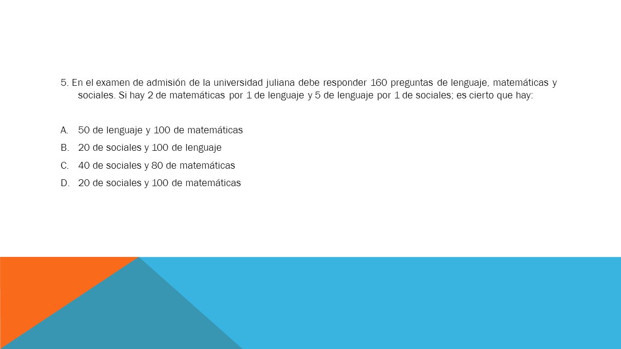 5. En el examen de admisión de la universidad juliana debe responder 160 preguntas de lenguaje, matemáticas y sociales. Si hay 2 de matemáticas por 1 de lenguaje y 5 de lenguaje por 1 de sociales; es cierto que hay: