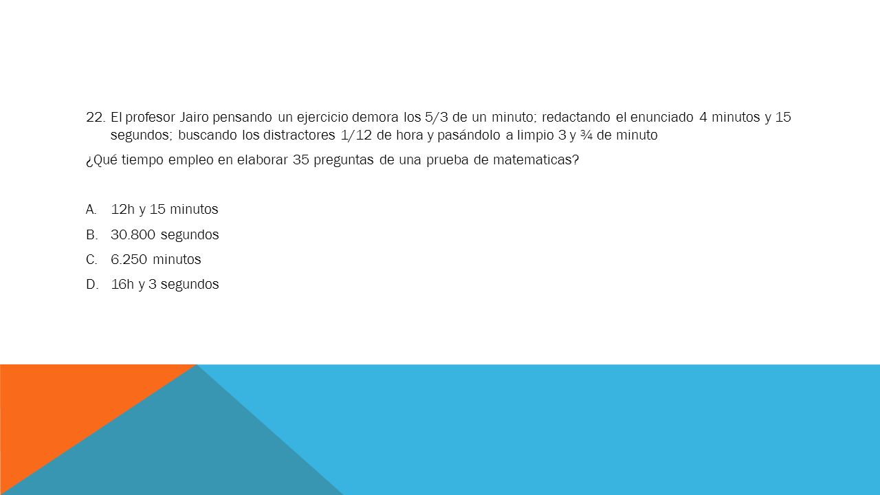 22. El profesor Jairo pensando un ejercicio demora los 5/3 de un minuto; redactando el enunciado 4 minutos y 15 segundos; buscando los distractores 1/12 de hora y pasándolo a limpio 3 y ¾ de minuto