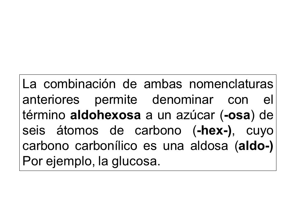 La combinación de ambas nomenclaturas anteriores permite denominar con el término aldohexosa a un azúcar (-osa) de seis átomos de carbono (-hex-), cuyo carbono carbonílico es una aldosa (aldo-) Por ejemplo, la glucosa.