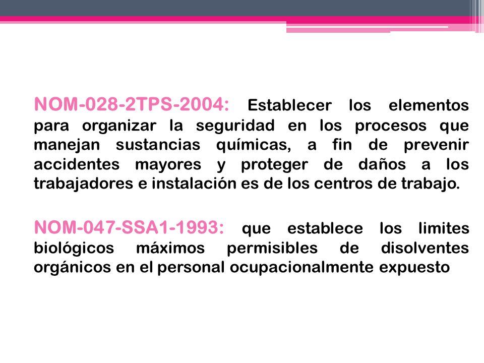 NOM-028-2TPS-2004: Establecer los elementos para organizar la seguridad en los procesos que manejan sustancias químicas, a fin de prevenir accidentes mayores y proteger de daños a los trabajadores e instalación es de los centros de trabajo.