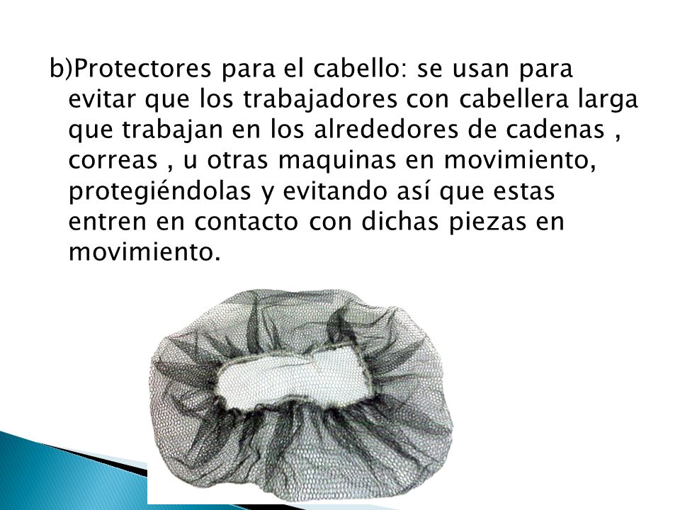 b)Protectores para el cabello: se usan para evitar que los trabajadores con cabellera larga que trabajan en los alrededores de cadenas , correas , u otras maquinas en movimiento, protegiéndolas y evitando así que estas entren en contacto con dichas piezas en movimiento.