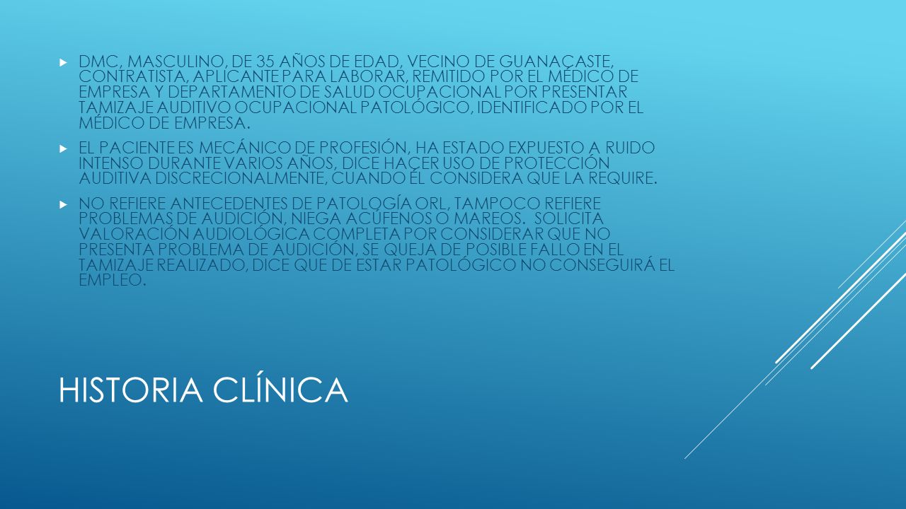 DMC, MASCULINO, DE 35 AÑOS DE EDAD, VECINO DE GUANACASTE, CONTRATISTA, APLICANTE PARA LABORAR, REMITIDO POR EL MÉDICO DE EMPRESA Y DEPARTAMENTO DE SALUD OCUPACIONAL POR PRESENTAR TAMIZAJE AUDITIVO OCUPACIONAL PATOLÓGICO, IDENTIFICADO POR EL MÉDICO DE EMPRESA.