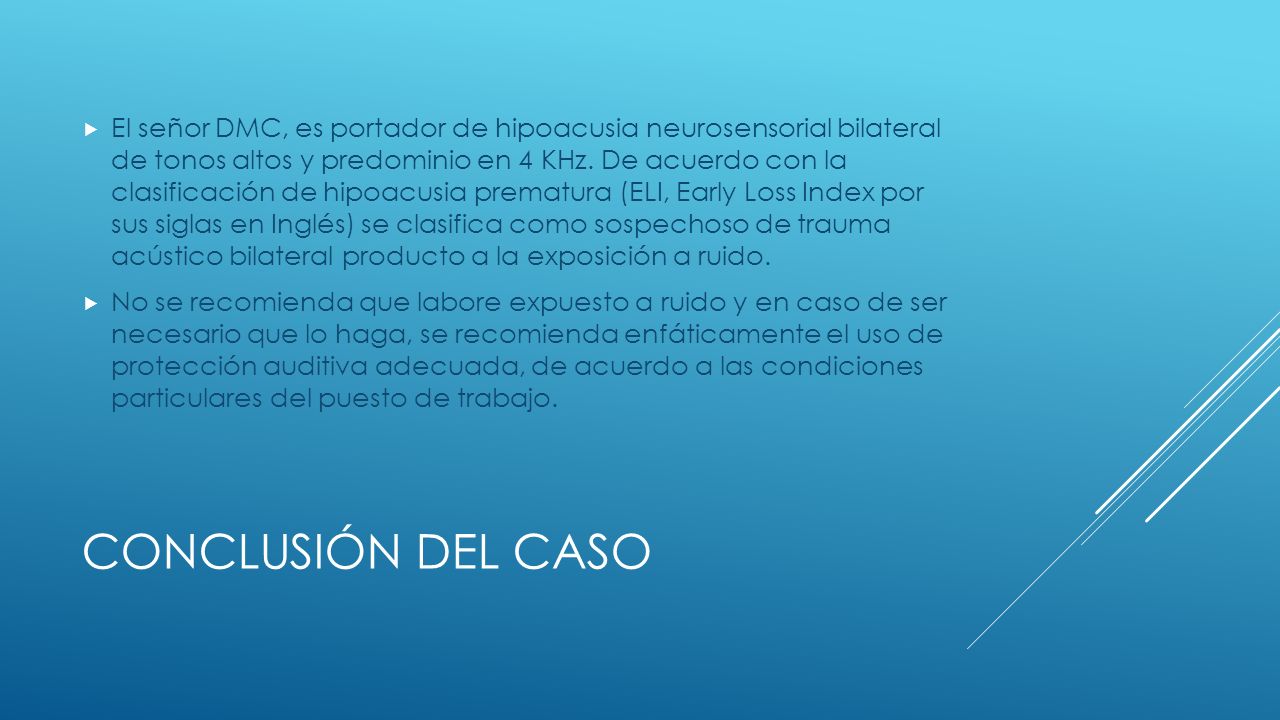 El señor DMC, es portador de hipoacusia neurosensorial bilateral de tonos altos y predominio en 4 KHz. De acuerdo con la clasificación de hipoacusia prematura (ELI, Early Loss Index por sus siglas en Inglés) se clasifica como sospechoso de trauma acústico bilateral producto a la exposición a ruido.