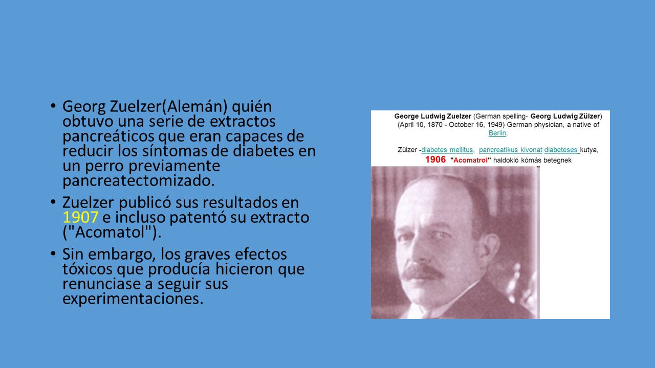 Georg Zuelzer(Alemán) quién obtuvo una serie de extractos pancreáticos que eran capaces de reducir los síntomas de diabetes en un perro previamente pancreatectomizado.