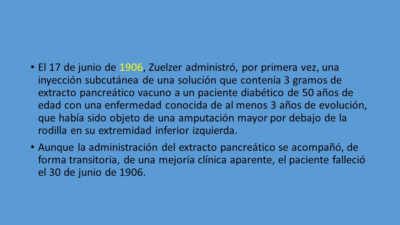 El 17 de junio de 1906, Zuelzer administró, por primera vez, una inyección subcutánea de una solución que contenía 3 gramos de extracto pancreático vacuno a un paciente diabético de 50 años de edad con una enfermedad conocida de al menos 3 años de evolución, que había sido objeto de una amputación mayor por debajo de la rodilla en su extremidad inferior izquierda.