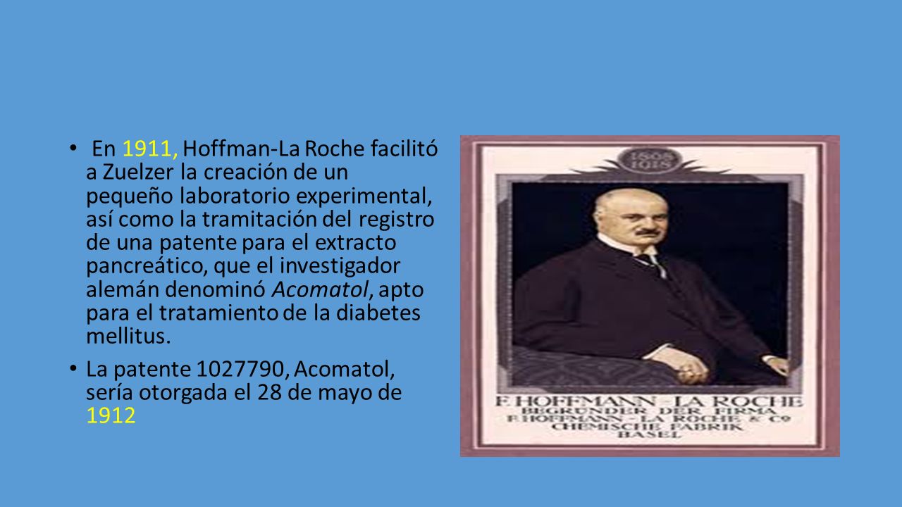 En 1911, Hoffman-La Roche facilitó a Zuelzer la creación de un pequeño laboratorio experimental, así como la tramitación del registro de una patente para el extracto pancreático, que el investigador alemán denominó Acomatol, apto para el tratamiento de la diabetes mellitus.