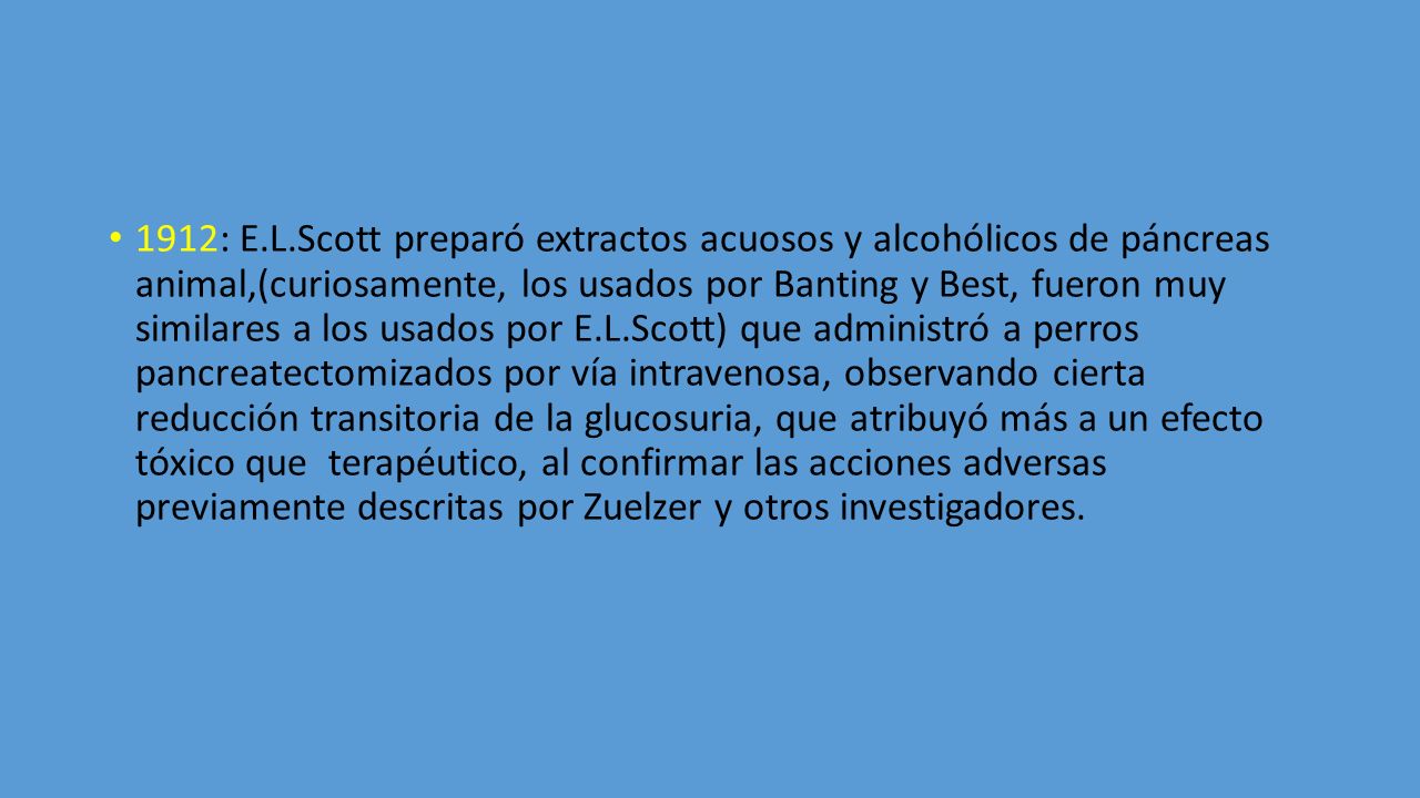 1912: E.L.Scott preparó extractos acuosos y alcohólicos de páncreas animal,(curiosamente, los usados por Banting y Best, fueron muy similares a los usados por E.L.Scott) que administró a perros pancreatectomizados por vía intravenosa, observando cierta reducción transitoria de la glucosuria, que atribuyó más a un efecto tóxico que terapéutico, al confirmar las acciones adversas previamente descritas por Zuelzer y otros investigadores.