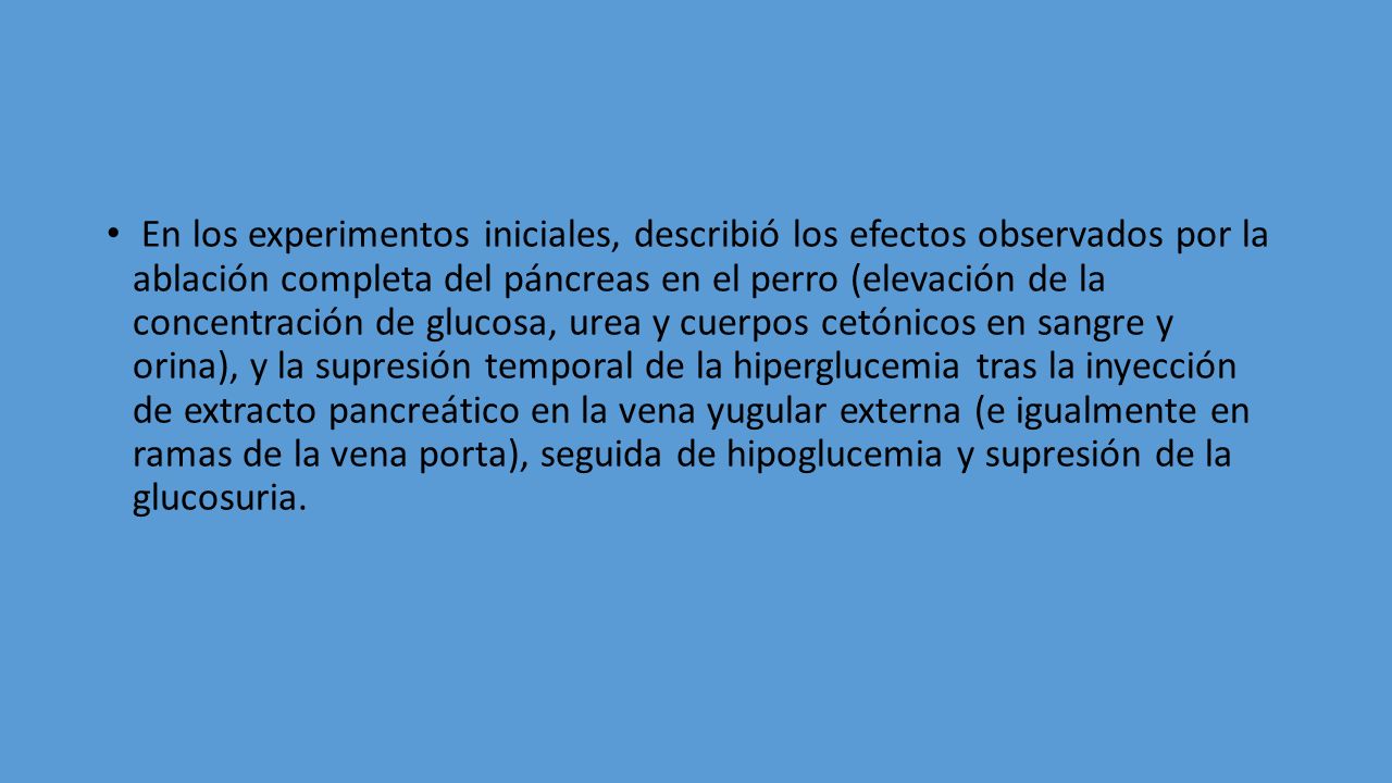 En los experimentos iniciales, describió los efectos observados por la ablación completa del páncreas en el perro (elevación de la concentración de glucosa, urea y cuerpos cetónicos en sangre y orina), y la supresión temporal de la hiperglucemia tras la inyección de extracto pancreático en la vena yugular externa (e igualmente en ramas de la vena porta), seguida de hipoglucemia y supresión de la glucosuria.
