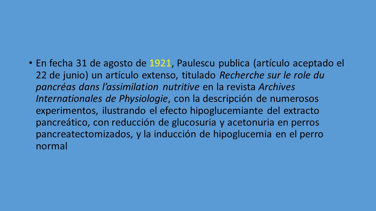 En fecha 31 de agosto de 1921, Paulescu publica (artículo aceptado el 22 de junio) un artículo extenso, titulado Recherche sur le role du pancréas dans l’assimilation nutritive en la revista Archives Internationales de Physiologie, con la descripción de numerosos experimentos, ilustrando el efecto hipoglucemiante del extracto pancreático, con reducción de glucosuria y acetonuria en perros pancreatectomizados, y la inducción de hipoglucemia en el perro normal