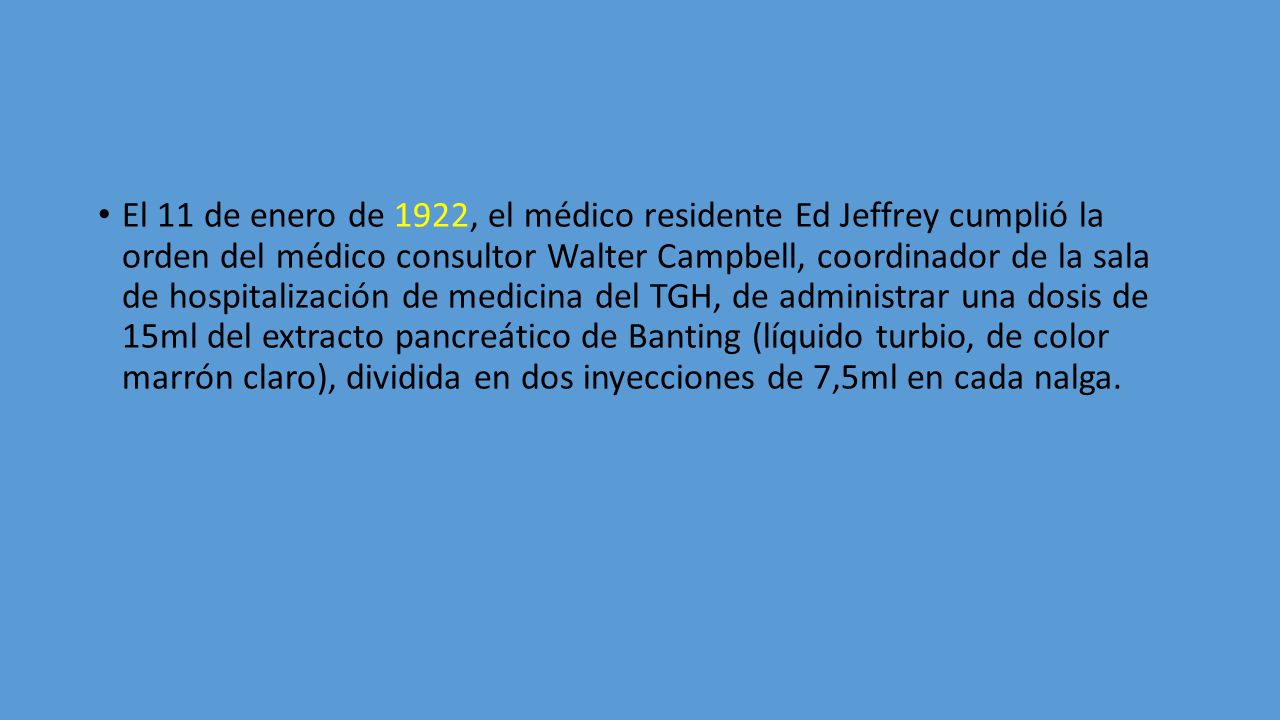 El 11 de enero de 1922, el médico residente Ed Jeffrey cumplió la orden del médico consultor Walter Campbell, coordinador de la sala de hospitalización de medicina del TGH, de administrar una dosis de 15ml del extracto pancreático de Banting (líquido turbio, de color marrón claro), dividida en dos inyecciones de 7,5ml en cada nalga.