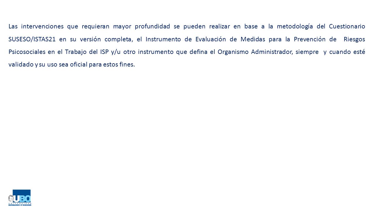 Las intervenciones que requieran mayor profundidad se pueden realizar en base a la metodología del Cuestionario SUSESO/ISTAS21 en su versión completa, el Instrumento de Evaluación de Medidas para la Prevención de Riesgos Psicosociales en el Trabajo del ISP y/u otro instrumento que defina el Organismo Administrador, siempre y cuando esté validado y su uso sea oficial para estos fines.