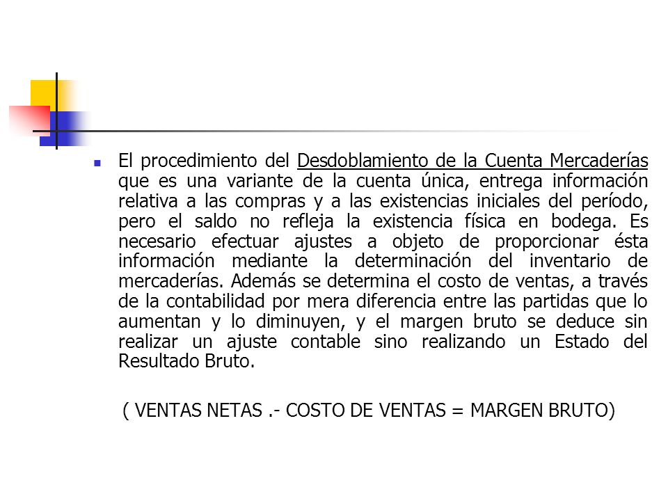 El procedimiento del Desdoblamiento de la Cuenta Mercaderías que es una variante de la cuenta única, entrega información relativa a las compras y a las existencias iniciales del período, pero el saldo no refleja la existencia física en bodega. Es necesario efectuar ajustes a objeto de proporcionar ésta información mediante la determinación del inventario de mercaderías. Además se determina el costo de ventas, a través de la contabilidad por mera diferencia entre las partidas que lo aumentan y lo diminuyen, y el margen bruto se deduce sin realizar un ajuste contable sino realizando un Estado del Resultado Bruto.
