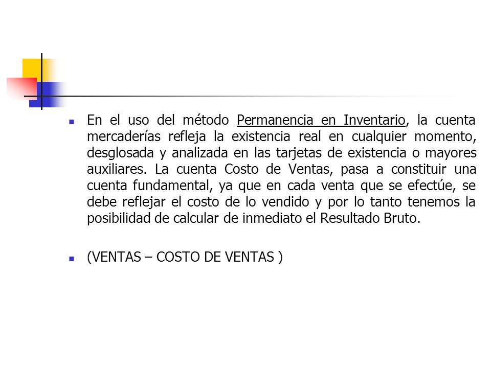 En el uso del método Permanencia en Inventario, la cuenta mercaderías refleja la existencia real en cualquier momento, desglosada y analizada en las tarjetas de existencia o mayores auxiliares. La cuenta Costo de Ventas, pasa a constituir una cuenta fundamental, ya que en cada venta que se efectúe, se debe reflejar el costo de lo vendido y por lo tanto tenemos la posibilidad de calcular de inmediato el Resultado Bruto.