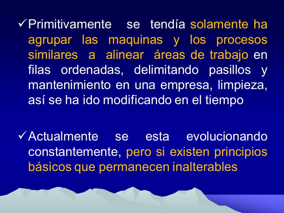 Primitivamente se tendía solamente ha agrupar las maquinas y los procesos similares a alinear áreas de trabajo en filas ordenadas, delimitando pasillos y mantenimiento en una empresa, limpieza, así se ha ido modificando en el tiempo