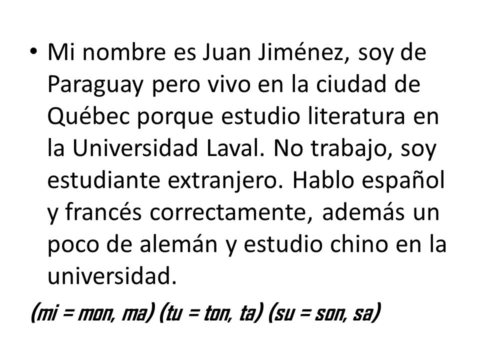 Mi nombre es Juan Jiménez, soy de Paraguay pero vivo en la ciudad de Québec porque estudio literatura en la Universidad Laval. No trabajo, soy estudiante extranjero. Hablo español y francés correctamente, además un poco de alemán y estudio chino en la universidad.
