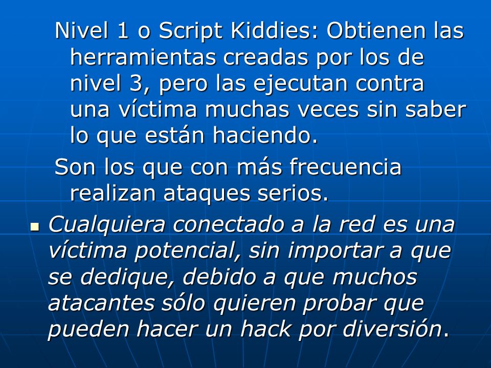 Nivel 1 o Script Kiddies: Obtienen las herramientas creadas por los de nivel 3, pero las ejecutan contra una víctima muchas veces sin saber lo que están haciendo.