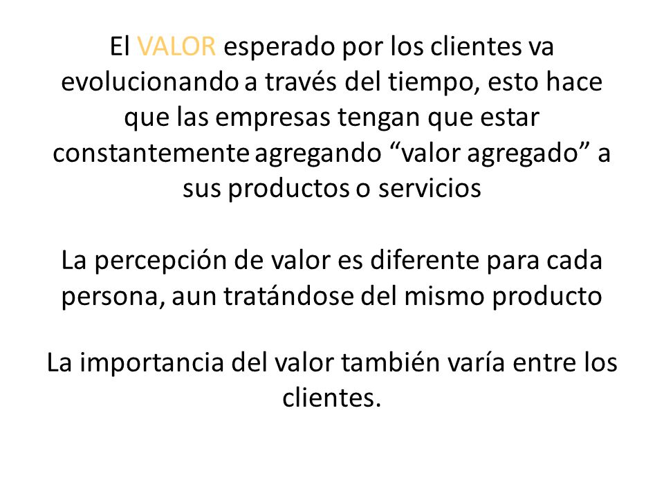 El VALOR esperado por los clientes va evolucionando a través del tiempo, esto hace que las empresas tengan que estar constantemente agregando valor agregado a sus productos o servicios La percepción de valor es diferente para cada persona, aun tratándose del mismo producto La importancia del valor también varía entre los clientes.