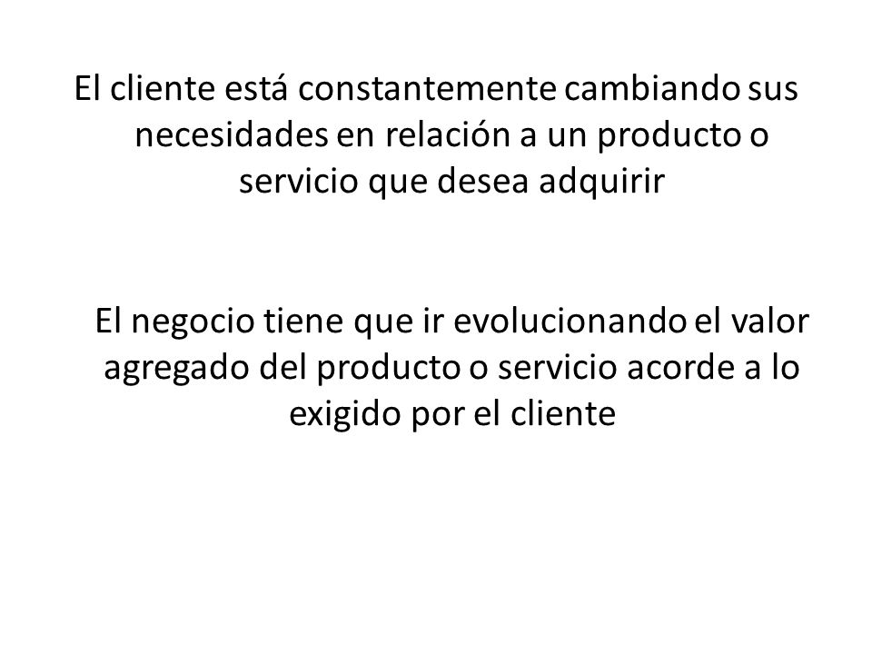 El cliente está constantemente cambiando sus necesidades en relación a un producto o servicio que desea adquirir El negocio tiene que ir evolucionando el valor agregado del producto o servicio acorde a lo exigido por el cliente