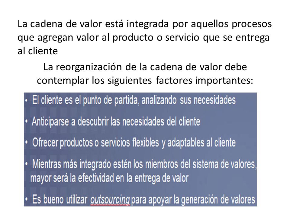 La cadena de valor está integrada por aquellos procesos que agregan valor al producto o servicio que se entrega al cliente La reorganización de la cadena de valor debe contemplar los siguientes factores importantes: