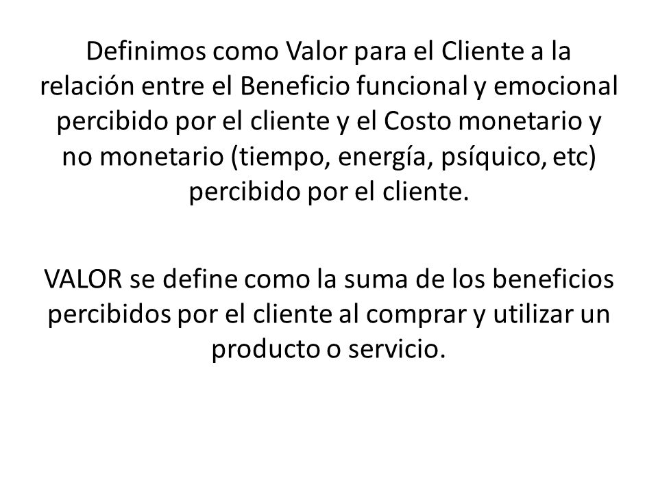 Definimos como Valor para el Cliente a la relación entre el Beneficio funcional y emocional percibido por el cliente y el Costo monetario y no monetario (tiempo, energía, psíquico, etc) percibido por el cliente.