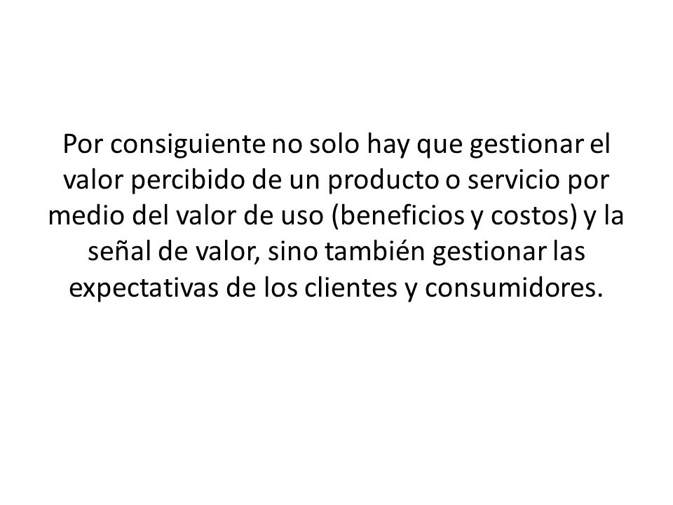 Por consiguiente no solo hay que gestionar el valor percibido de un producto o servicio por medio del valor de uso (beneficios y costos) y la señal de valor, sino también gestionar las expectativas de los clientes y consumidores.