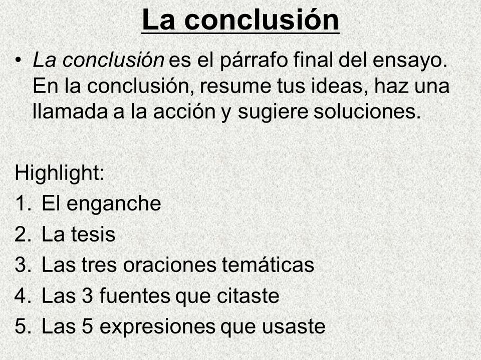 La conclusión La conclusión es el párrafo final del ensayo. En la conclusión, resume tus ideas, haz una llamada a la acción y sugiere soluciones.