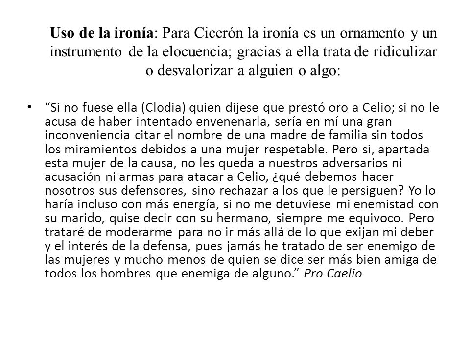 Uso de la ironía: Para Cicerón la ironía es un ornamento y un instrumento de la elocuencia; gracias a ella trata de ridiculizar o desvalorizar a alguien o algo: