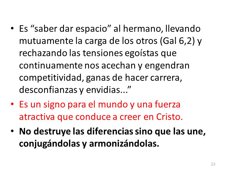 Es saber dar espacio al hermano, llevando mutuamente la carga de los otros (Gal 6,2) y rechazando las tensiones egoístas que continuamente nos acechan y engendran competitividad, ganas de hacer carrera, desconfianzas y envidias...