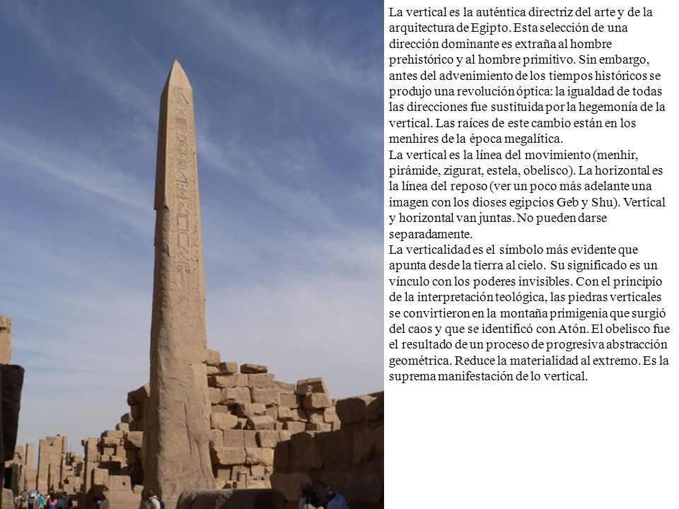 La vertical es la auténtica directriz del arte y de la arquitectura de Egipto. Esta selección de una dirección dominante es extraña al hombre prehistórico y al hombre primitivo. Sin embargo, antes del advenimiento de los tiempos históricos se produjo una revolución óptica: la igualdad de todas las direcciones fue sustituida por la hegemonía de la vertical. Las raíces de este cambio están en los menhires de la época megalítica.