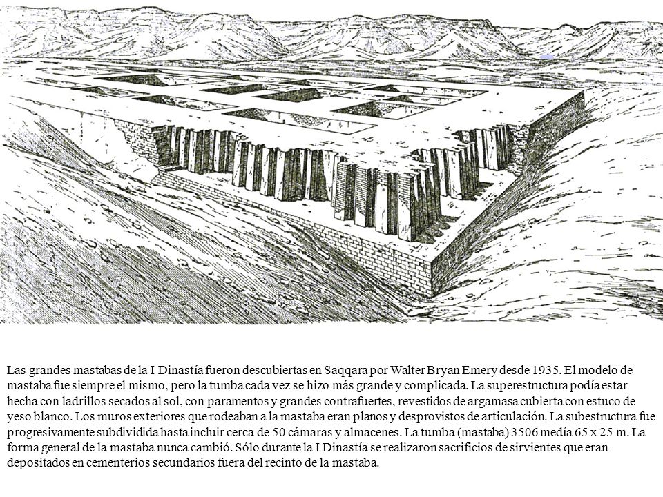Las grandes mastabas de la I Dinastía fueron descubiertas en Saqqara por Walter Bryan Emery desde 1935.
