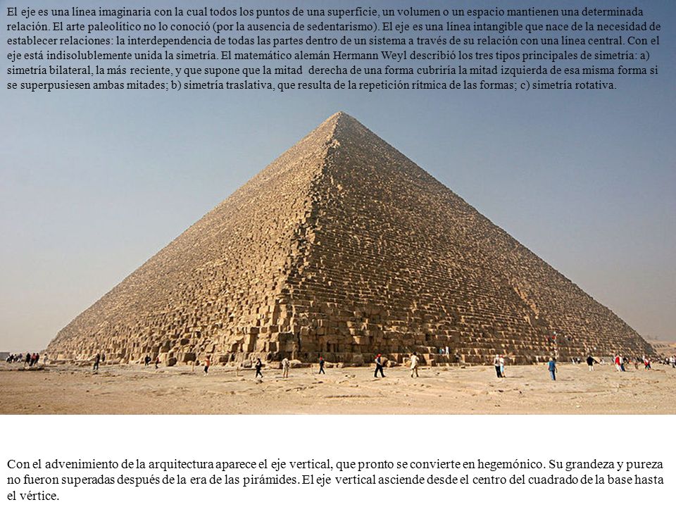 El eje es una línea imaginaria con la cual todos los puntos de una superficie, un volumen o un espacio mantienen una determinada relación. El arte paleolítico no lo conoció (por la ausencia de sedentarismo). El eje es una línea intangible que nace de la necesidad de establecer relaciones: la interdependencia de todas las partes dentro de un sistema a través de su relación con una línea central. Con el eje está indisolublemente unida la simetría. El matemático alemán Hermann Weyl describió los tres tipos principales de simetría: a) simetría bilateral, la más reciente, y que supone que la mitad derecha de una forma cubriría la mitad izquierda de esa misma forma si se superpusiesen ambas mitades; b) simetría traslativa, que resulta de la repetición rítmica de las formas; c) simetría rotativa.