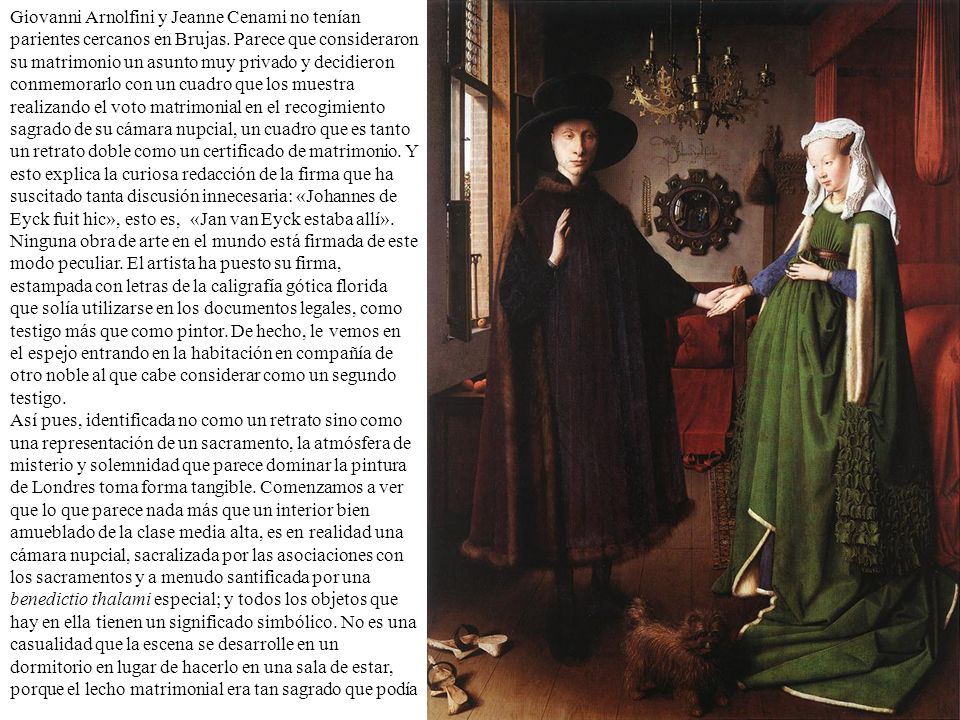 Giovanni Arnolfini y Jeanne Cenami no tenían parientes cercanos en Brujas. Parece que consideraron su matrimonio un asunto muy privado y decidieron conmemorarlo con un cuadro que los muestra realizando el voto matrimonial en el recogimiento sagrado de su cámara nupcial, un cuadro que es tanto un retrato doble como un certificado de matrimonio. Y esto explica la curiosa redacción de la firma que ha suscitado tanta discusión innecesaria: «Johannes de Eyck fuit hic», esto es, «Jan van Eyck estaba allí». Ninguna obra de arte en el mundo está firmada de este modo peculiar. El artista ha puesto su firma, estampada con letras de la caligrafía gótica florida que solía utilizarse en los documentos legales, como testigo más que como pintor. De hecho, le vemos en el espejo entrando en la habitación en compañía de otro noble al que cabe considerar como un segundo testigo.