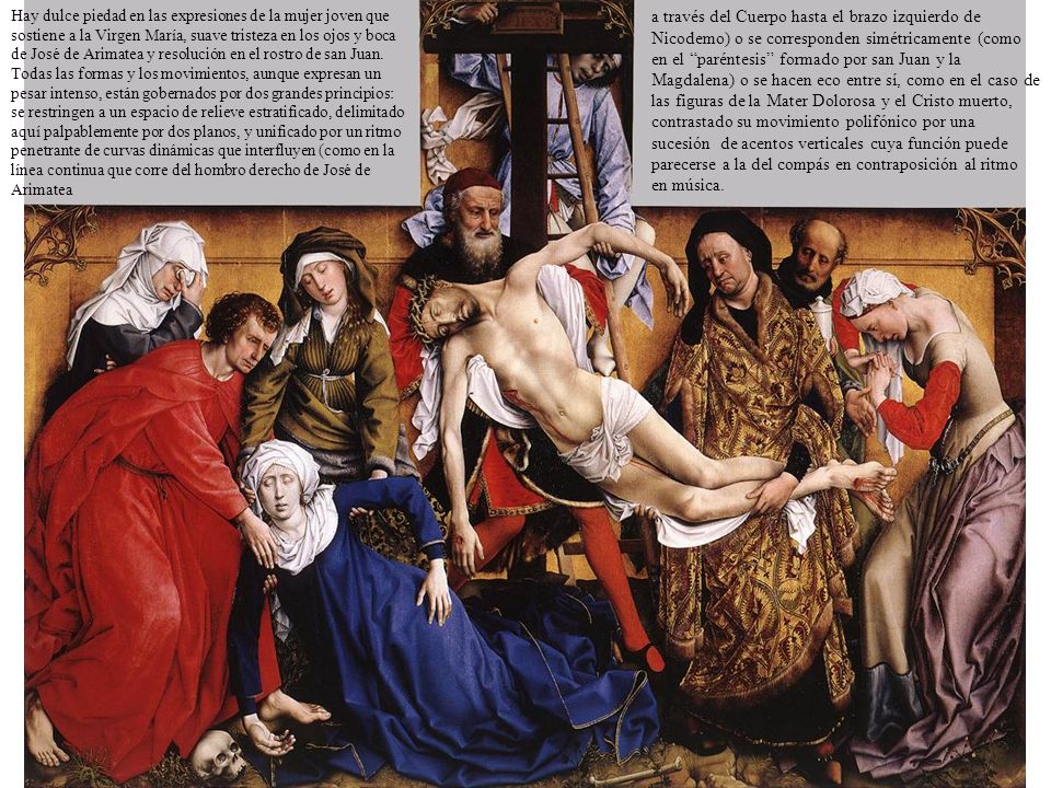 Hay dulce piedad en las expresiones de la mujer joven que sostiene a la Virgen María, suave tristeza en los ojos y boca de José de Arimatea y resolución en el rostro de san Juan. Todas las formas y los movimientos, aunque expresan un pesar intenso, están gobernados por dos grandes principios: se restringen a un espacio de relieve estratificado, delimitado aquí palpablemente por dos planos, y unificado por un ritmo penetrante de curvas dinámicas que interfluyen (como en la línea continua que corre del hombro derecho de José de Arimatea