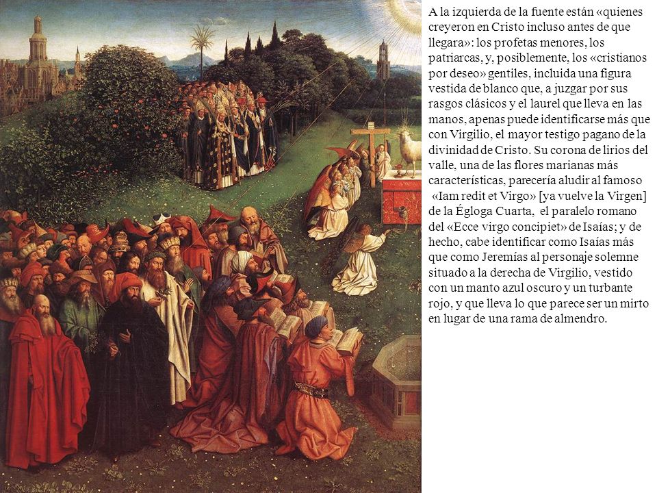 A la izquierda de la fuente están «quienes creyeron en Cristo incluso antes de que llegara»: los profetas menores, los patriarcas, y, posiblemente, los «cristianos por deseo» gentiles, incluida una figura vestida de blanco que, a juzgar por sus rasgos clásicos y el laurel que lleva en las manos, apenas puede identificarse más que con Virgilio, el mayor testigo pagano de la divinidad de Cristo. Su corona de lirios del valle, una de las flores marianas más características, parecería aludir al famoso