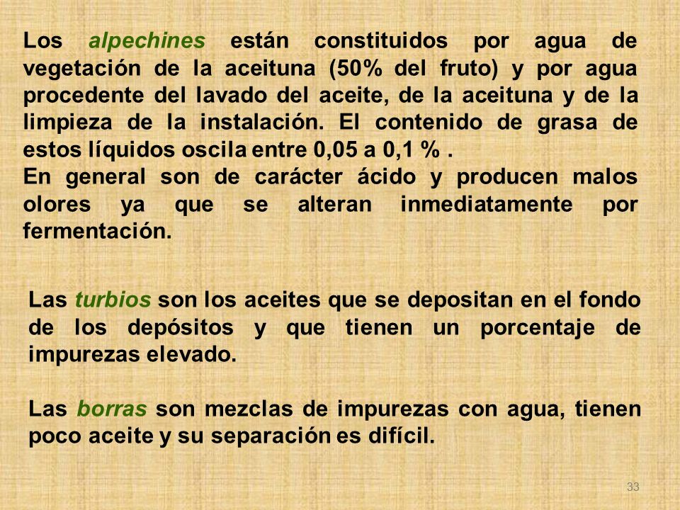Los alpechines están constituidos por agua de vegetación de la aceituna (50% del fruto) y por agua procedente del lavado del aceite, de la aceituna y de la limpieza de la instalación. El contenido de grasa de estos líquidos oscila entre 0,05 a 0,1 % .