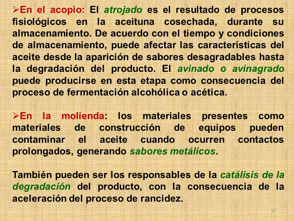 En el acopio: El atrojado es el resultado de procesos fisiológicos en la aceituna cosechada, durante su almacenamiento. De acuerdo con el tiempo y condiciones de almacenamiento, puede afectar las características del aceite desde la aparición de sabores desagradables hasta la degradación del producto. El avinado o avinagrado puede producirse en esta etapa como consecuencia del proceso de fermentación alcohólica o acética.