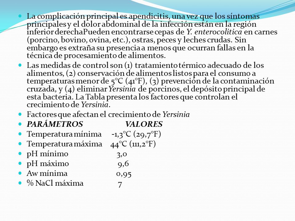 La complicación principal es apendicitis, una vez que los síntomas principales y el dolor abdominal de la infección están en la región inferior derechaPueden encontrarse cepas de Y. enterocolitica en carnes (porcino, bovino, ovina, etc.), ostras, peces y leches crudas. Sin embargo es extraña su presencia a menos que ocurran fallas en la técnica de procesamiento de alimentos.