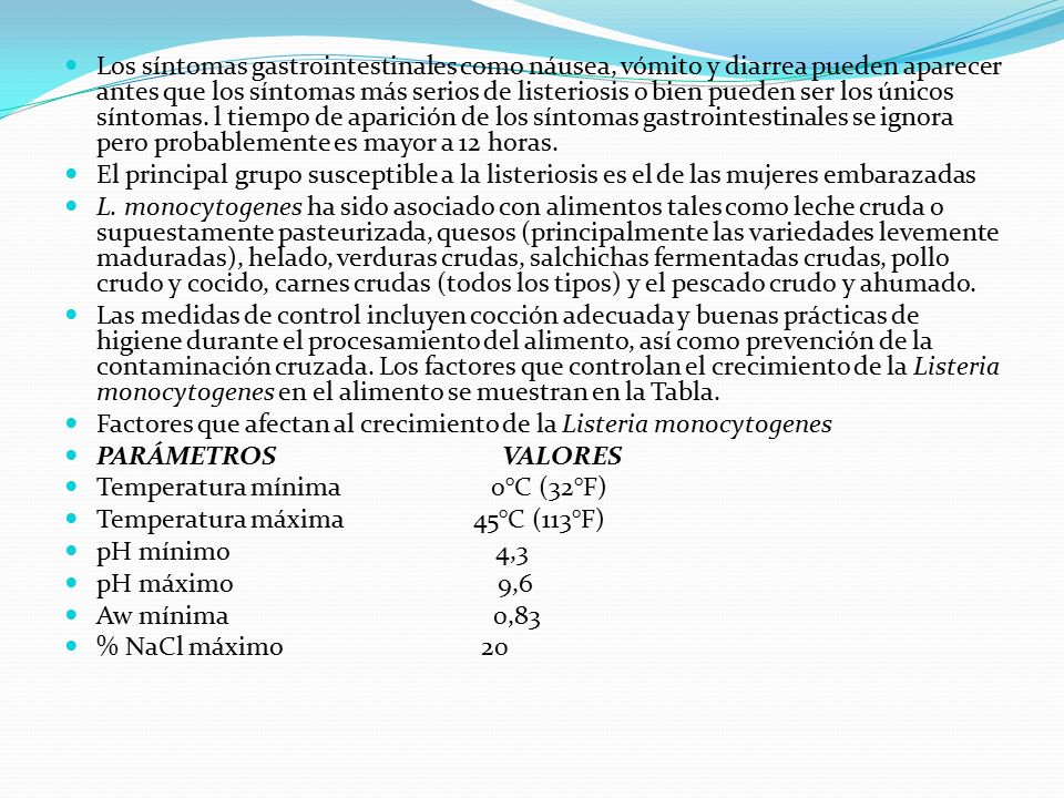 Los síntomas gastrointestinales como náusea, vómito y diarrea pueden aparecer antes que los síntomas más serios de listeriosis o bien pueden ser los únicos síntomas. l tiempo de aparición de los síntomas gastrointestinales se ignora pero probablemente es mayor a 12 horas.
