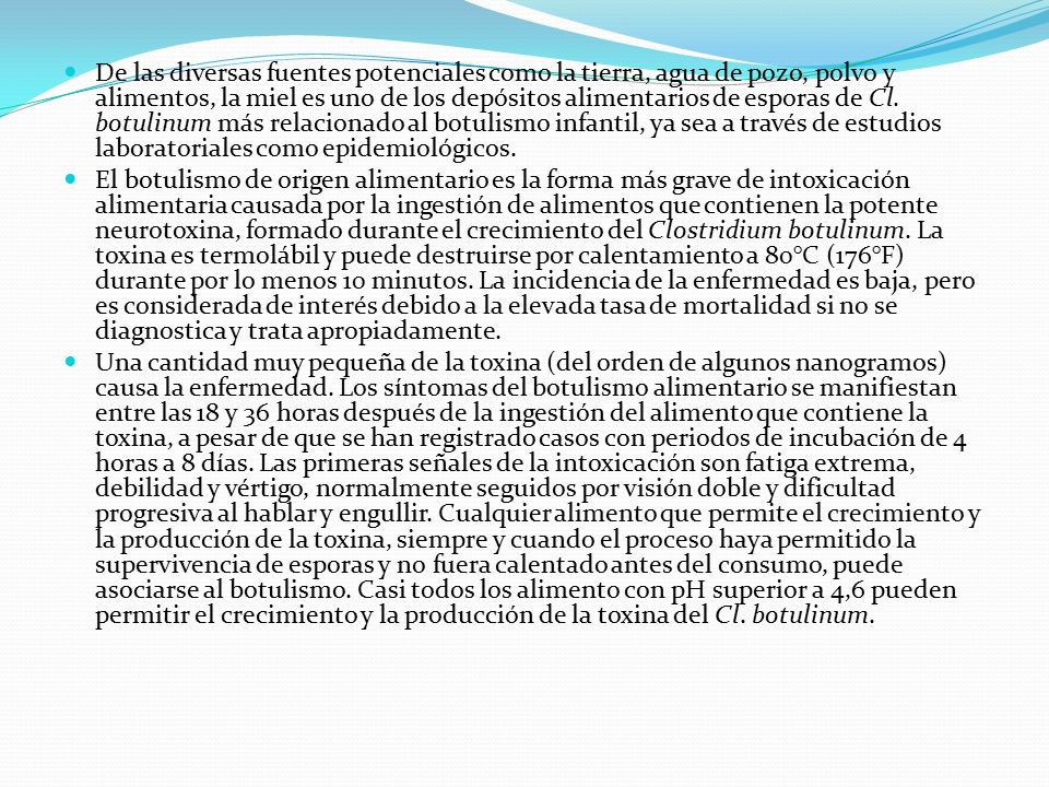 De las diversas fuentes potenciales como la tierra, agua de pozo, polvo y alimentos, la miel es uno de los depósitos alimentarios de esporas de Cl. botulinum más relacionado al botulismo infantil, ya sea a través de estudios laboratoriales como epidemiológicos.