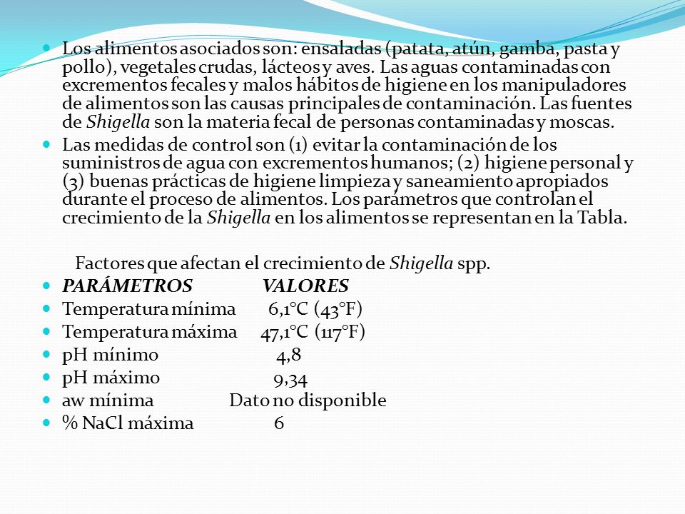 Los alimentos asociados son: ensaladas (patata, atún, gamba, pasta y pollo), vegetales crudas, lácteos y aves. Las aguas contaminadas con excrementos fecales y malos hábitos de higiene en los manipuladores de alimentos son las causas principales de contaminación. Las fuentes de Shigella son la materia fecal de personas contaminadas y moscas.