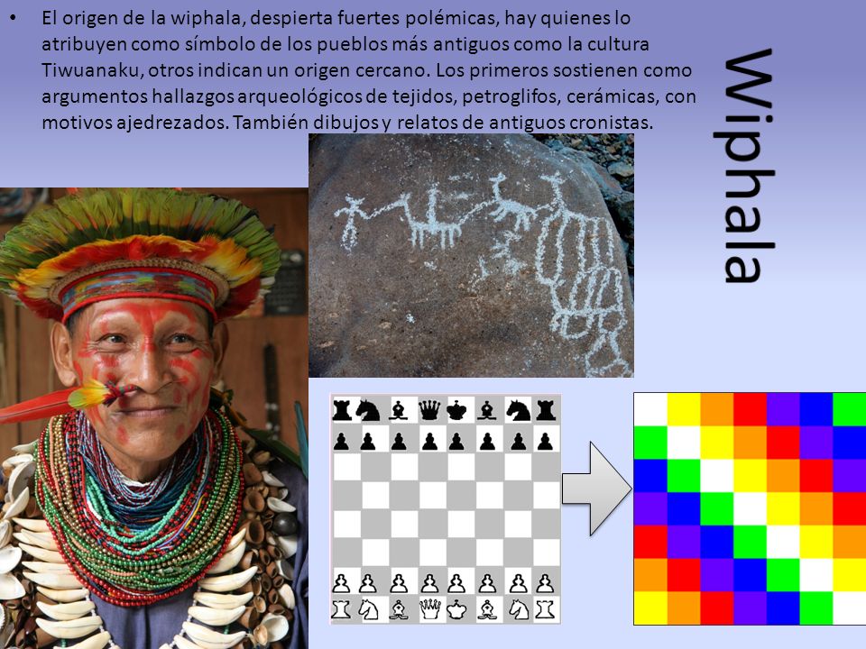 El origen de la wiphala, despierta fuertes polémicas, hay quienes lo atribuyen como símbolo de los pueblos más antiguos como la cultura Tiwuanaku, otros indican un origen cercano. Los primeros sostienen como argumentos hallazgos arqueológicos de tejidos, petroglifos, cerámicas, con motivos ajedrezados. También dibujos y relatos de antiguos cronistas.