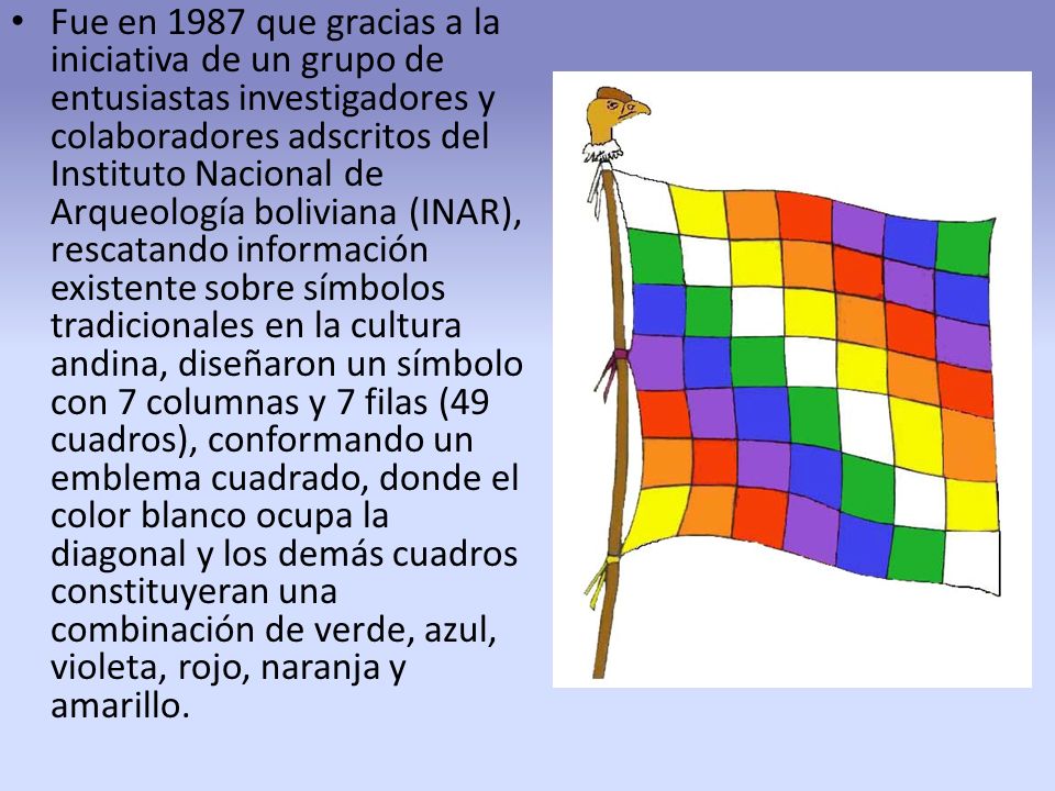Fue en 1987 que gracias a la iniciativa de un grupo de entusiastas investigadores y colaboradores adscritos del Instituto Nacional de Arqueología boliviana (INAR), rescatando información existente sobre símbolos tradicionales en la cultura andina, diseñaron un símbolo con 7 columnas y 7 filas (49 cuadros), conformando un emblema cuadrado, donde el color blanco ocupa la diagonal y los demás cuadros constituyeran una combinación de verde, azul, violeta, rojo, naranja y amarillo.