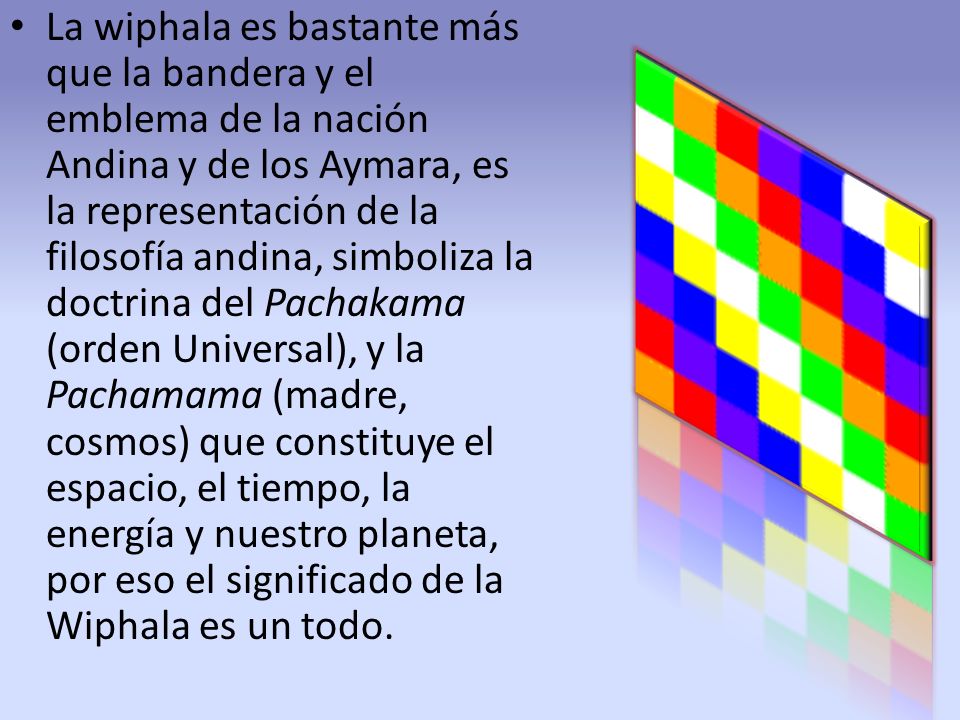 La wiphala es bastante más que la bandera y el emblema de la nación Andina y de los Aymara, es la representación de la filosofía andina, simboliza la doctrina del Pachakama (orden Universal), y la Pachamama (madre, cosmos) que constituye el espacio, el tiempo, la energía y nuestro planeta, por eso el significado de la Wiphala es un todo.