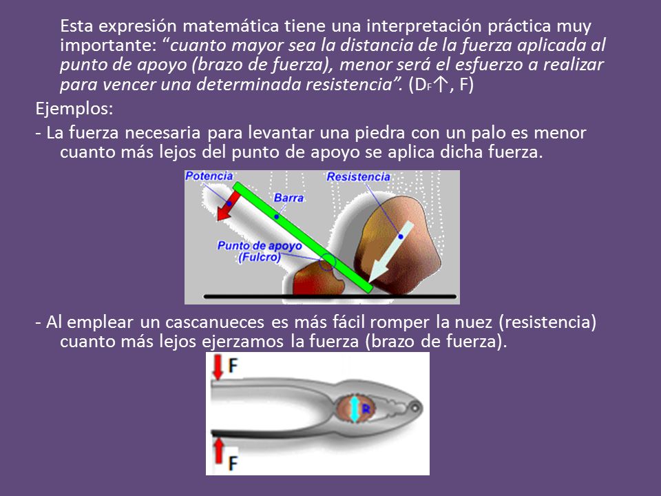 Esta expresión matemática tiene una interpretación práctica muy importante: cuanto mayor sea la distancia de la fuerza aplicada al punto de apoyo (brazo de fuerza), menor será el esfuerzo a realizar para vencer una determinada resistencia .