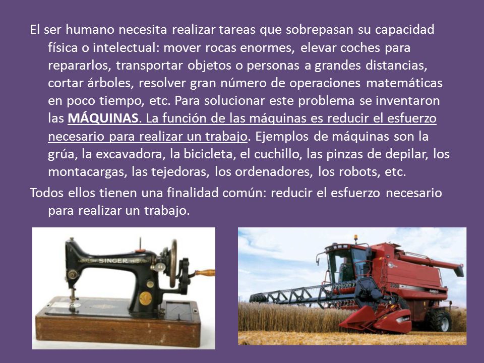 El ser humano necesita realizar tareas que sobrepasan su capacidad física o intelectual: mover rocas enormes, elevar coches para repararlos, transportar objetos o personas a grandes distancias, cortar árboles, resolver gran número de operaciones matemáticas en poco tiempo, etc. Para solucionar este problema se inventaron las MÁQUINAS. La función de las máquinas es reducir el esfuerzo necesario para realizar un trabajo. Ejemplos de máquinas son la grúa, la excavadora, la bicicleta, el cuchillo, las pinzas de depilar, los montacargas, las tejedoras, los ordenadores, los robots, etc.