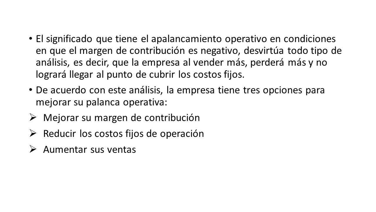 El significado que tiene el apalancamiento operativo en condiciones en que el margen de contribución es negativo, desvirtúa todo tipo de análisis, es decir, que la empresa al vender más, perderá más y no logrará llegar al punto de cubrir los costos fijos.