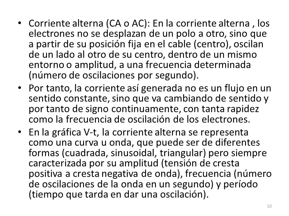 Corriente alterna (CA o AC): En la corriente alterna , los electrones no se desplazan de un polo a otro, sino que a partir de su posición fija en el cable (centro), oscilan de un lado al otro de su centro, dentro de un mismo entorno o amplitud, a una frecuencia determinada (número de oscilaciones por segundo).