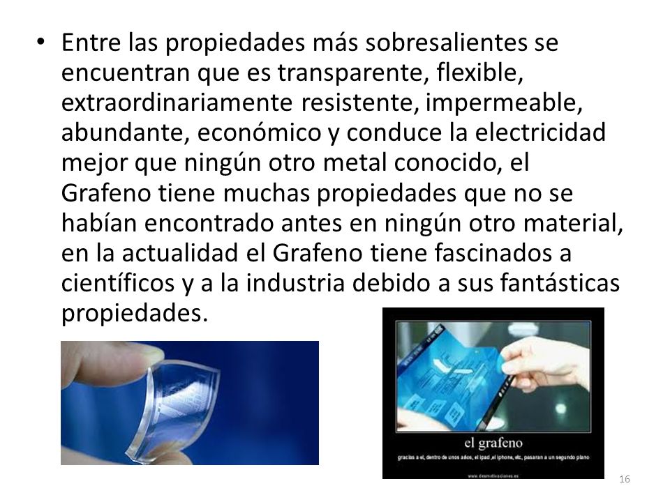 Entre las propiedades más sobresalientes se encuentran que es transparente, flexible, extraordinariamente resistente, impermeable, abundante, económico y conduce la electricidad mejor que ningún otro metal conocido, el Grafeno tiene muchas propiedades que no se habían encontrado antes en ningún otro material, en la actualidad el Grafeno tiene fascinados a científicos y a la industria debido a sus fantásticas propiedades.